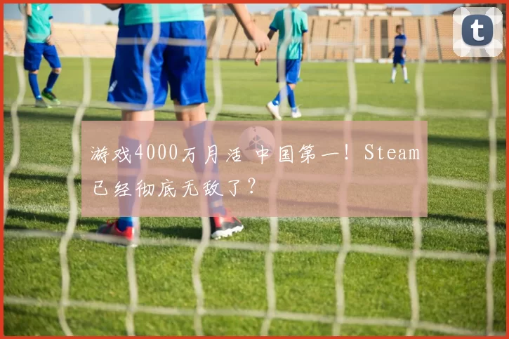游戏4000万月活 中国第一！Steam已经彻底无敌了？