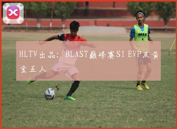 HLTV出品：BLAST巅峰赛S1 EVP及黄金五人