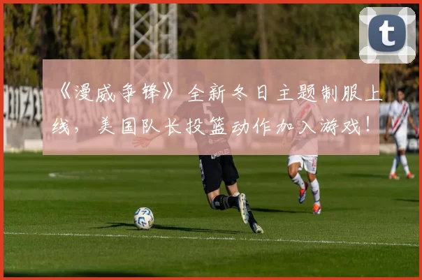 《漫威争锋》全新冬日主题制服上线，美国队长投篮动作加入游戏！